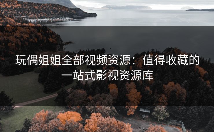 玩偶姐姐全部视频资源：值得收藏的一站式影视资源库