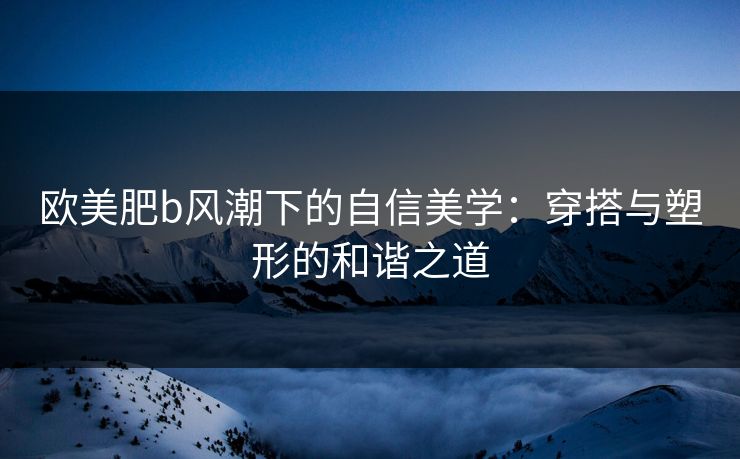 欧美肥b风潮下的自信美学：穿搭与塑形的和谐之道