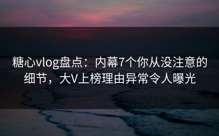 糖心vlog盘点：内幕7个你从没注意的细节，大V上榜理由异常令人曝光