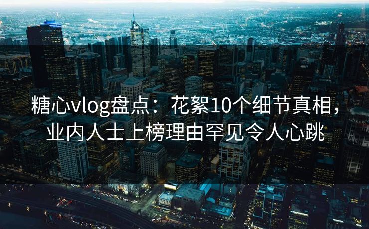糖心vlog盘点：花絮10个细节真相，业内人士上榜理由罕见令人心跳