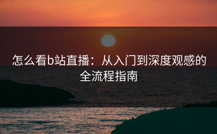 怎么看b站直播：从入门到深度观感的全流程指南