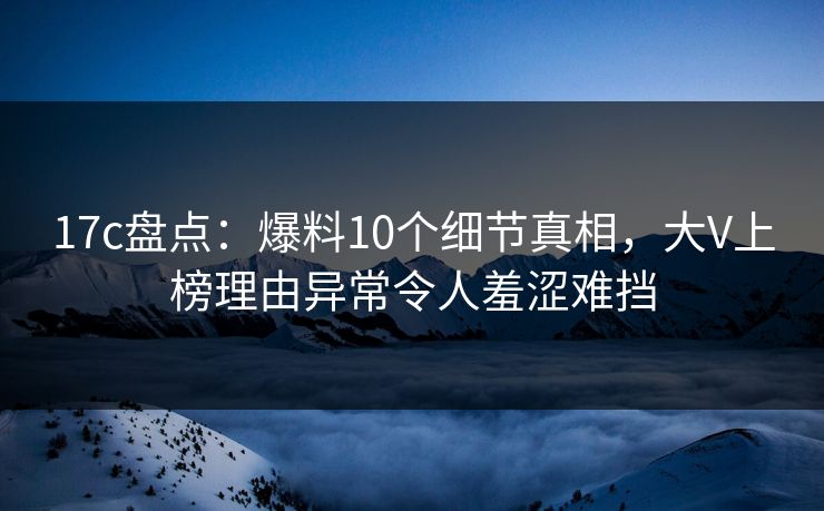 17c盘点：爆料10个细节真相，大V上榜理由异常令人羞涩难挡